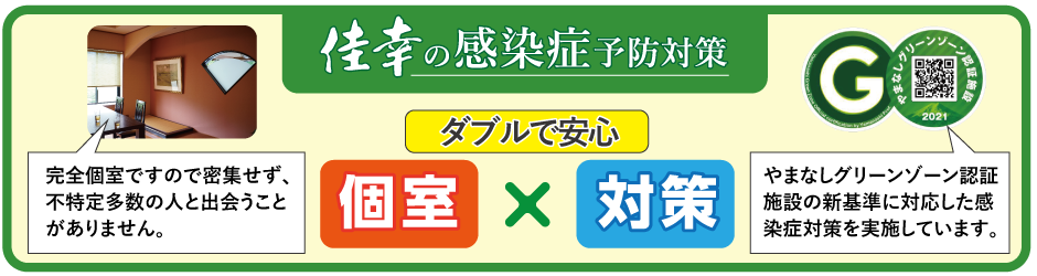 佳幸の感染症予防対策 ダブルで安心 個室×対策 完全個室ですので密集せず不特定多数の人と出会うことがありません。やまなしグリーンゾーン認証施設の新基準に対応した感染症対策を実施しています。